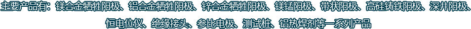 主要產(chǎn)品有：鎂合金犧牲陽(yáng)極、鋁合金犧牲陽(yáng)極、鋅合金犧牲陽(yáng)極、鎂錳陽(yáng)極、帶狀陽(yáng)極、高硅鑄鐵陽(yáng)極、深井陽(yáng)極、恒電位儀、絕緣接頭、參比電極、測(cè)試樁、鋁熱焊劑等一系列產(chǎn)品
